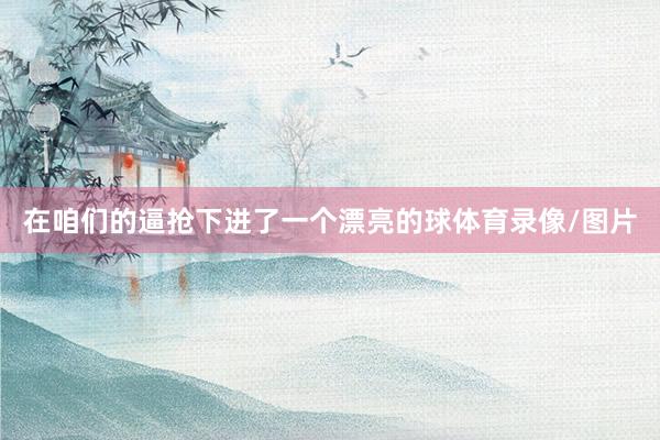 在咱们的逼抢下进了一个漂亮的球体育录像/图片