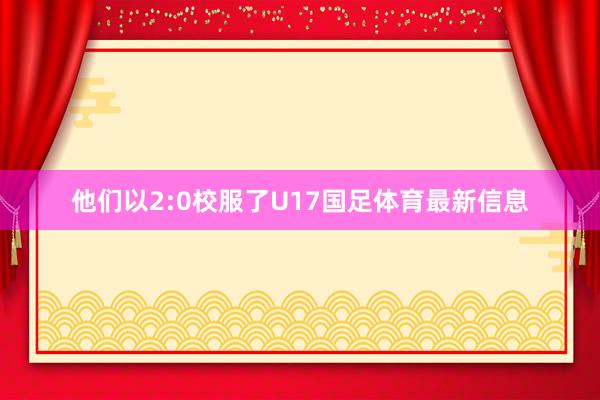 他们以2:0校服了U17国足体育最新信息