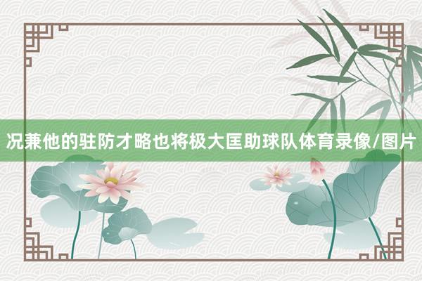 况兼他的驻防才略也将极大匡助球队体育录像/图片
