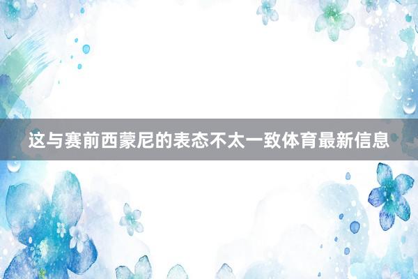 这与赛前西蒙尼的表态不太一致体育最新信息