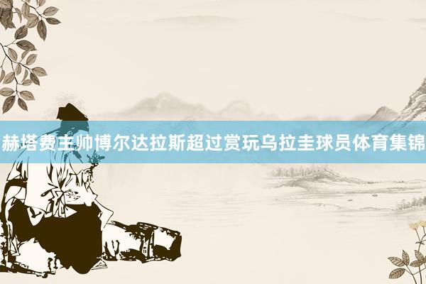 赫塔费主帅博尔达拉斯超过赏玩乌拉圭球员体育集锦
