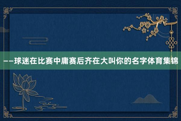——球迷在比赛中庸赛后齐在大叫你的名字体育集锦
