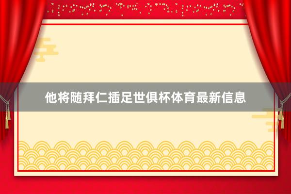 他将随拜仁插足世俱杯体育最新信息