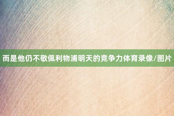 而是他仍不敬佩利物浦明天的竞争力体育录像/图片