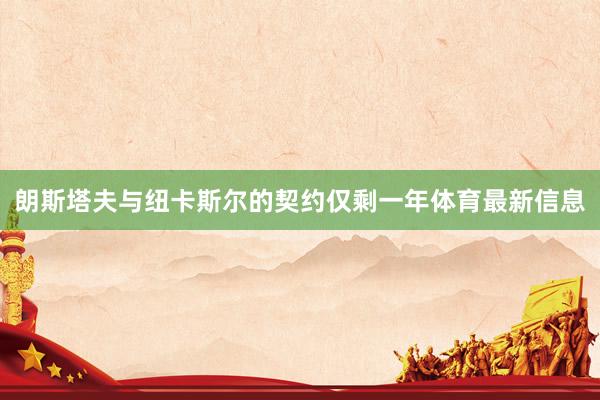 朗斯塔夫与纽卡斯尔的契约仅剩一年体育最新信息