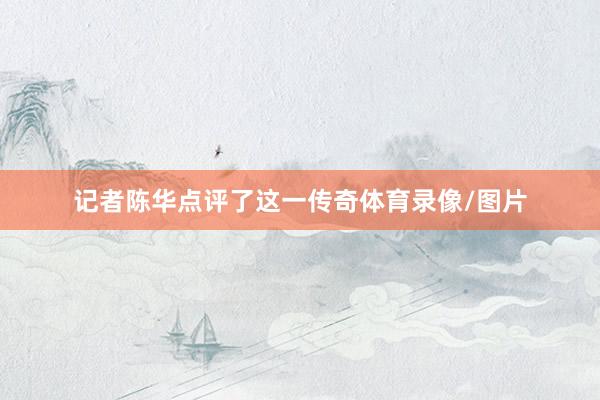 记者陈华点评了这一传奇体育录像/图片