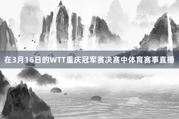在3月16日的WTT重庆冠军赛决赛中体育赛事直播