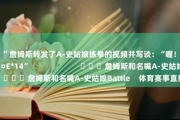😂”詹姆斯转发了A-史姑娘练拳的视频并写谈：“喔！沃！ho！！！！🤣*14”                        			詹姆斯和名嘴A-史姑娘Battle    体育赛事直播