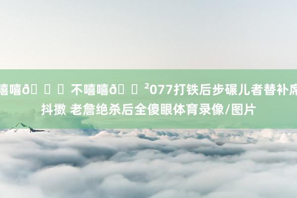 嘻嘻😆不嘻嘻😲077打铁后步碾儿者替补席抖擞 老詹绝杀后全傻眼体育录像/图片