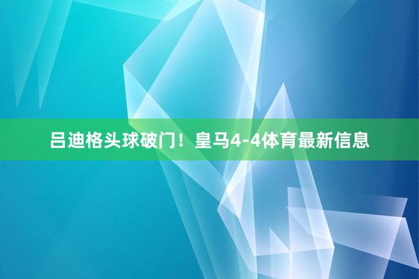 吕迪格头球破门！皇马4-4体育最新信息