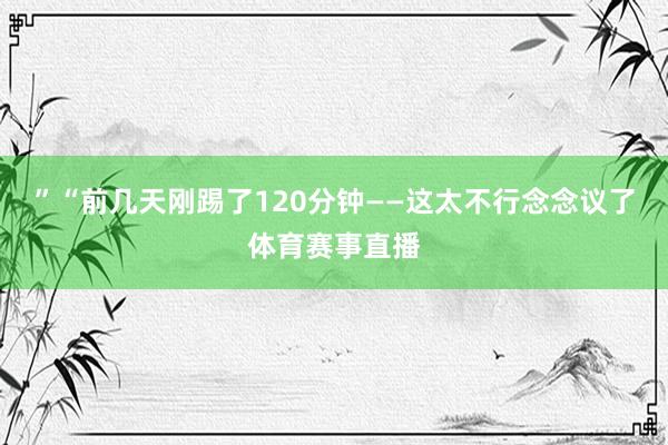 ”“前几天刚踢了120分钟——这太不行念念议了体育赛事直播