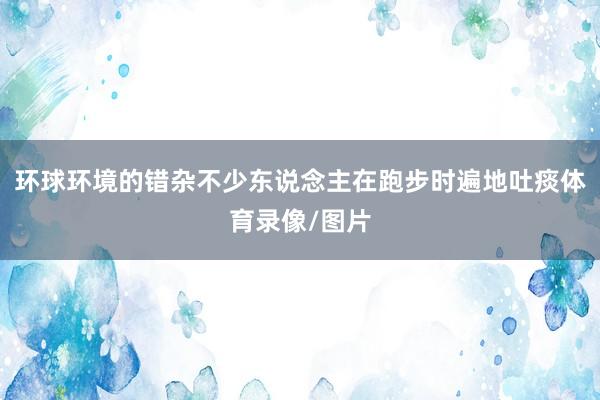 环球环境的错杂不少东说念主在跑步时遍地吐痰体育录像/图片