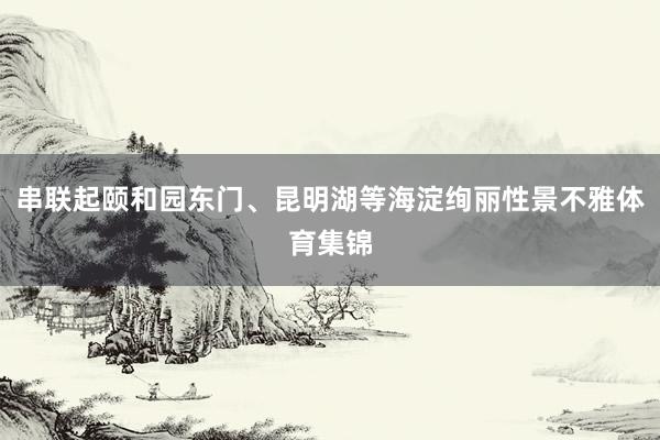 串联起颐和园东门、昆明湖等海淀绚丽性景不雅体育集锦
