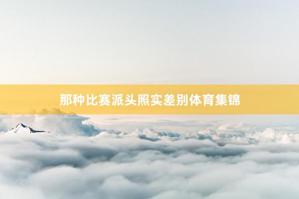 那种比赛派头照实差别体育集锦