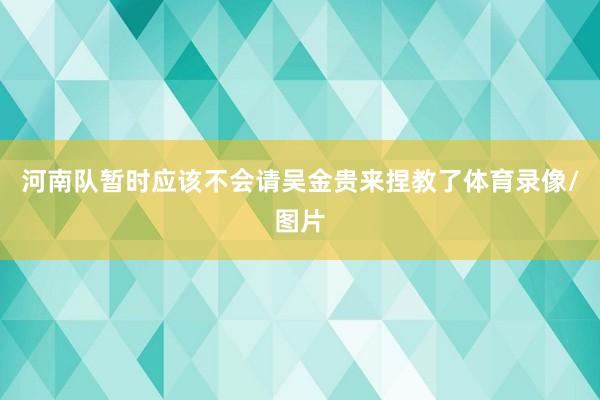 河南队暂时应该不会请吴金贵来捏教了体育录像/图片