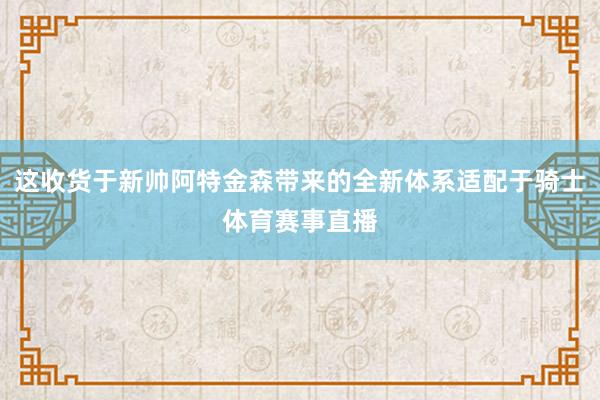 这收货于新帅阿特金森带来的全新体系适配于骑士体育赛事直播