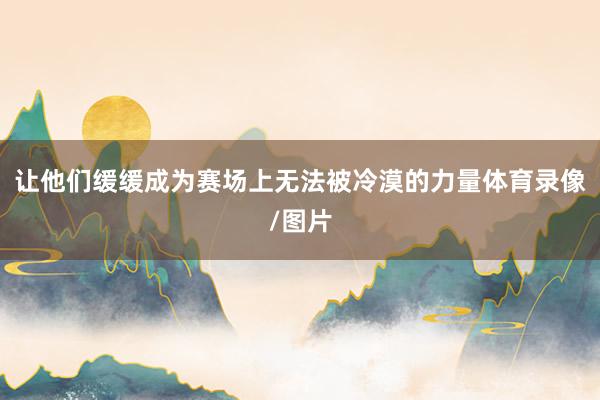 让他们缓缓成为赛场上无法被冷漠的力量体育录像/图片