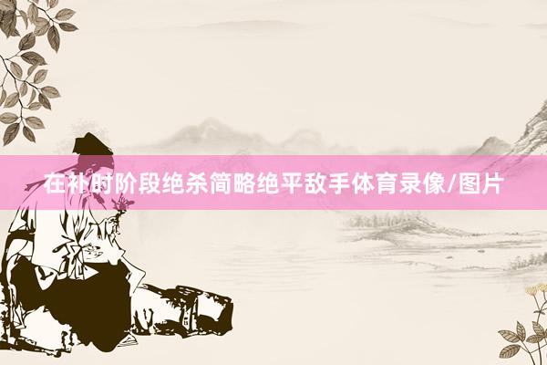 在补时阶段绝杀简略绝平敌手体育录像/图片