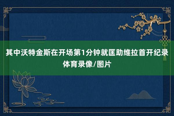 其中沃特金斯在开场第1分钟就匡助维拉首开纪录体育录像/图片