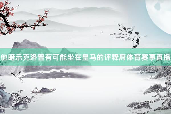 他暗示克洛普有可能坐在皇马的评释席体育赛事直播