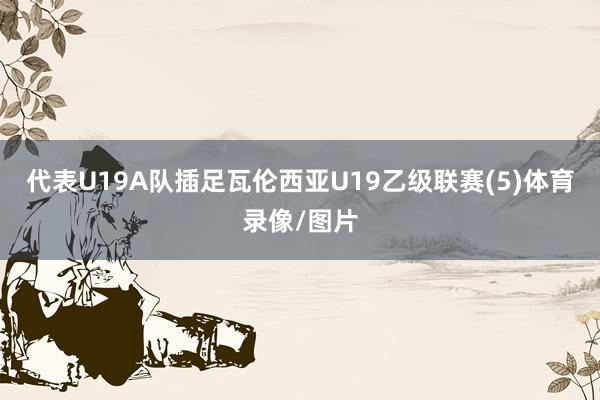 代表U19A队插足瓦伦西亚U19乙级联赛(5)体育录像/图片