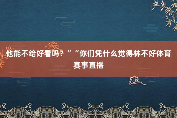 他能不给好看吗？”“你们凭什么觉得林不好体育赛事直播