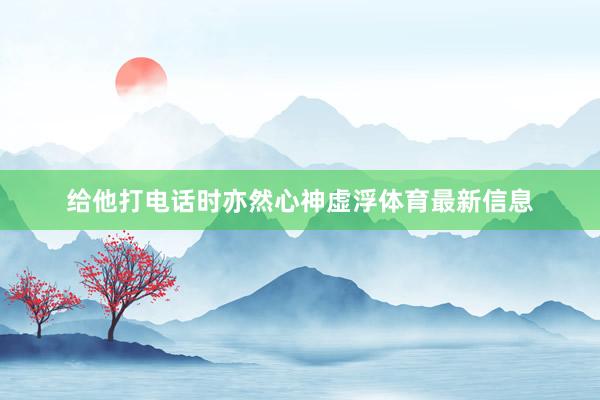 给他打电话时亦然心神虚浮体育最新信息