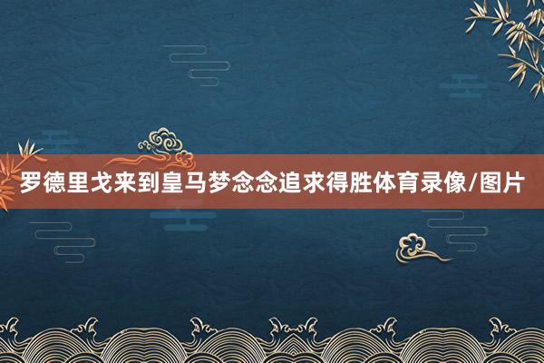 罗德里戈来到皇马梦念念追求得胜体育录像/图片