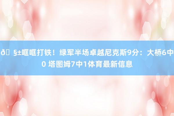 🧱哐哐打铁！绿军半场卓越尼克斯9分：大桥6中0 塔图姆7中1体育最新信息