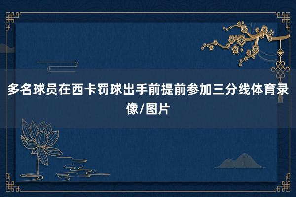 多名球员在西卡罚球出手前提前参加三分线体育录像/图片