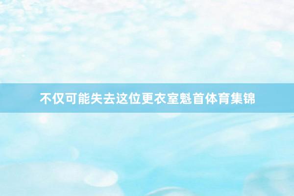 不仅可能失去这位更衣室魁首体育集锦