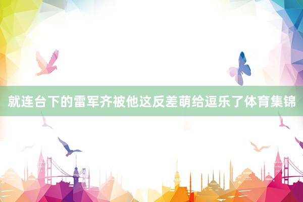 就连台下的雷军齐被他这反差萌给逗乐了体育集锦