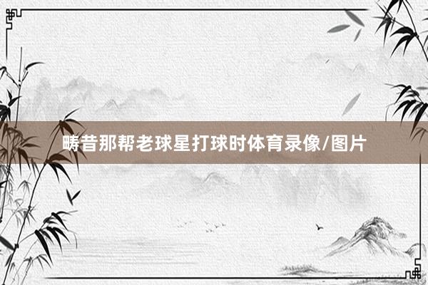 畴昔那帮老球星打球时体育录像/图片