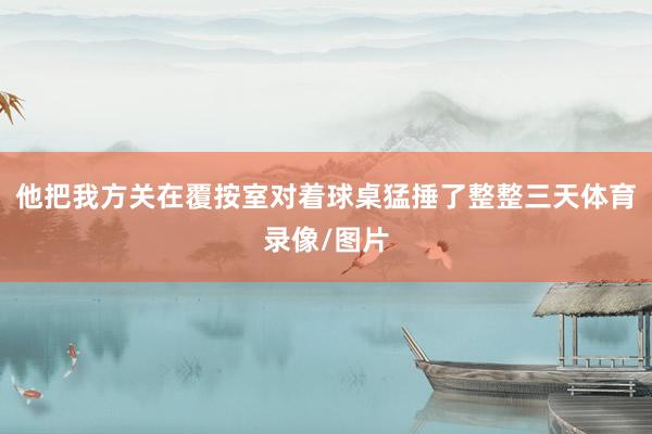 他把我方关在覆按室对着球桌猛捶了整整三天体育录像/图片