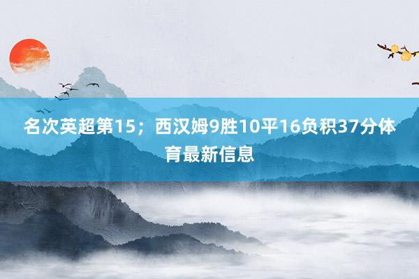 名次英超第15；西汉姆9胜10平16负积37分体育最新信息