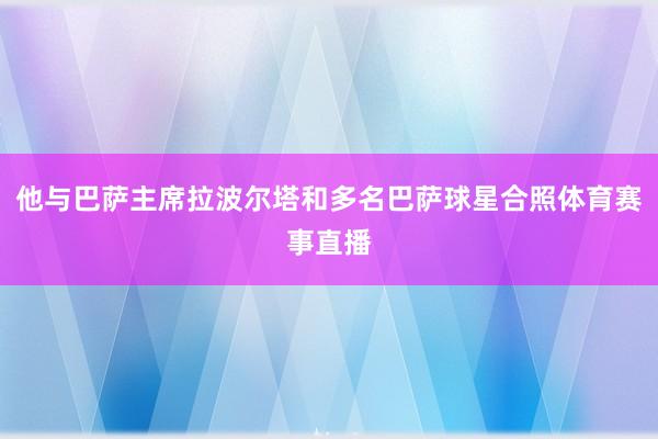 他与巴萨主席拉波尔塔和多名巴萨球星合照体育赛事直播