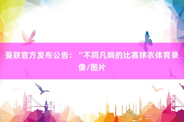 曼联官方发布公告：“不同凡响的比赛球衣体育录像/图片