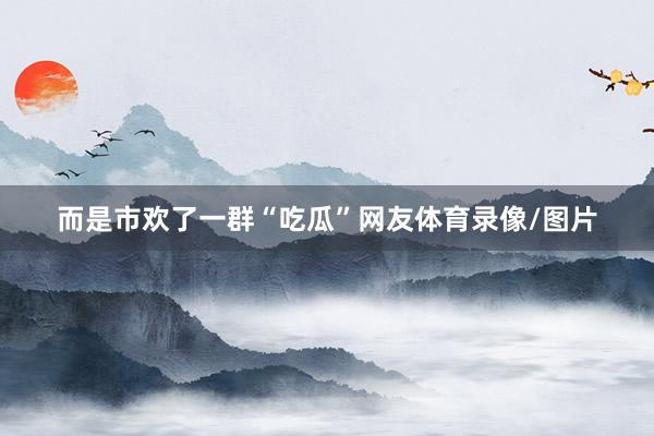 而是市欢了一群“吃瓜”网友体育录像/图片