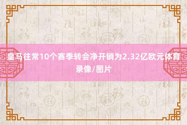 皇马往常10个赛季转会净开销为2.32亿欧元体育录像/图片