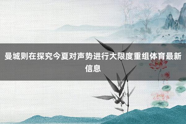 曼城则在探究今夏对声势进行大限度重组体育最新信息