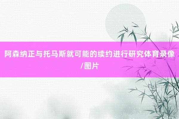 阿森纳正与托马斯就可能的续约进行研究体育录像/图片