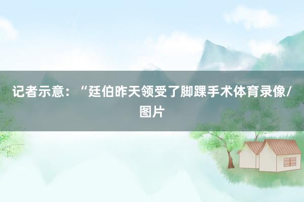 记者示意：“廷伯昨天领受了脚踝手术体育录像/图片