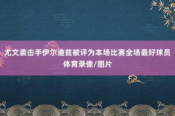 尤文袭击手伊尔迪兹被评为本场比赛全场最好球员体育录像/图片