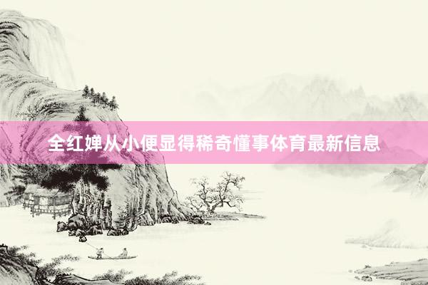 全红婵从小便显得稀奇懂事体育最新信息