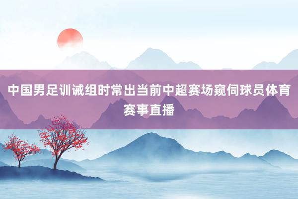 中国男足训诫组时常出当前中超赛场窥伺球员体育赛事直播