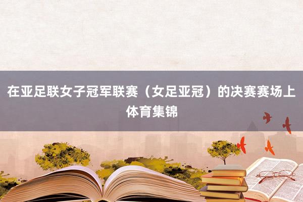 在亚足联女子冠军联赛（女足亚冠）的决赛赛场上体育集锦