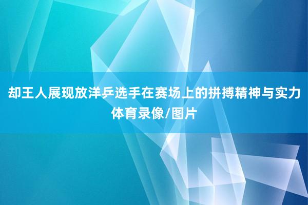 却王人展现放洋乒选手在赛场上的拼搏精神与实力体育录像/图片