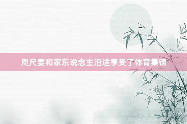 咫尺要和家东说念主沿途享受了体育集锦