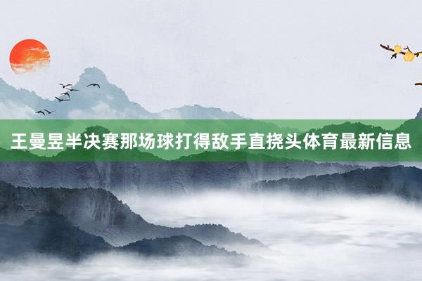 王曼昱半决赛那场球打得敌手直挠头体育最新信息