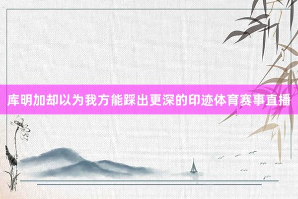 库明加却以为我方能踩出更深的印迹体育赛事直播